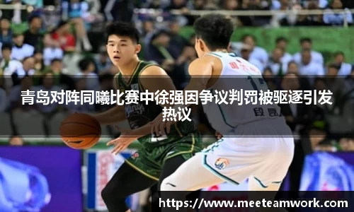 青岛对阵同曦比赛中徐强因争议判罚被驱逐引发热议